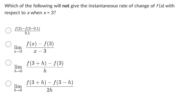 Which of the following will not give the instantaneous rate of change of f(x) with
respect to x when x = 3?
f(3)-f(3-0.1)
0.1
lim
x-3
lim
h→0
lim
h→0
f(x) - ƒ(3)
X 3
f(3+h)-f(3)
h
f(3 + h) − f (3 h)
-
2h