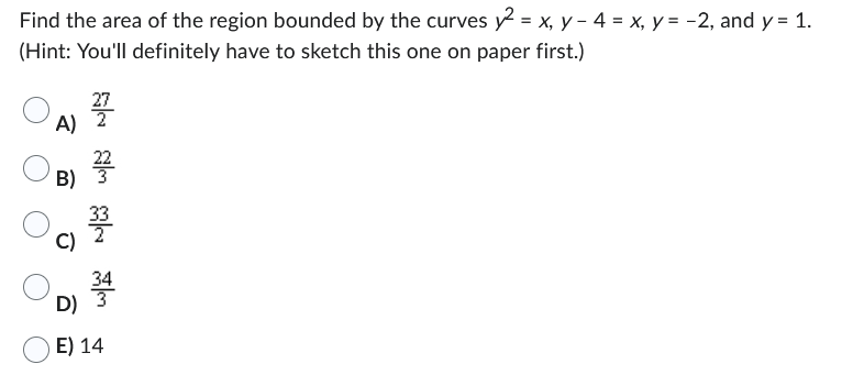 Find the area of the region bounded by the curves y2 = x, y - 4 = x, y = -2, and y = 1.
(Hint: You'll definitely have to sketch this one on paper first.)
27
লাল লাল লাল
B)
A) 2
D)
E) 14