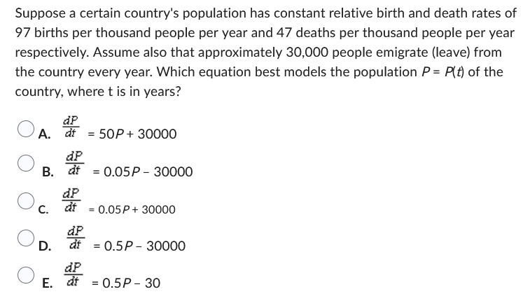 **Differential Equation Model of Population Change**

Consider a scenario in which a country's population exhibits stable birth and death rates, with 97 births per thousand people annually and 47 deaths per thousand people annually. Additionally, it is assumed that approximately 30,000 individuals emigrate (leave) from the country each year. We aim to determine which differential equation effectively models the population \( P(t) \) of the country as a function of time \( t \), in years.

The potential differential equations provided for this scenario are:

- A. \( \frac{dP}{dt} = 50P + 30000 \)
- B. \( \frac{dP}{dt} = 0.05P - 30000 \)
- C. \( \frac{dP}{dt} = 0.05P + 30000 \)
- D. \( \frac{dP}{dt} = 0.5P - 30000 \)
- E. \( \frac{dP}{dt} = 0.5P - 30 \)

**Analysis of Births and Deaths**

Given:
- Birth rate: \( 97 \) births per 1000 people per year
- Death rate: \( 47 \) deaths per 1000 people per year

Calculating net growth rate (births minus deaths):
\[ \text{Net growth rate} = 97 - 47 = 50 \text{ per 1000 people per year} \]
\[ 50 \text{ per 1000 people per year} = 0.05 \text{ or } 5\% \text{ per year} \]

**Incorporating Emigration**

Since \( 30,000 \) people emigrate each year, this value needs to be subtracted from the population growth term.

The resulting differential equation should include:
- A growth term proportional to the current population ( \( 0.05P \))
- A subtraction term accounting for emigration ( \( -30000 \))

**Conclusion**

Thus, the differential equation that best models the population of the country is:

\[ \boxed{\text{B. } \frac{dP}{dt} = 0.05P - 30000} \]