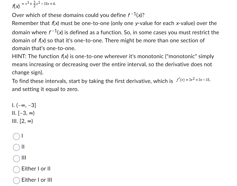 f(x)
= x³ + x2-18x +4.
Over which of these domains could you define f-1(x)?
Remember that f(x) must be one-to-one (only one y-value for each x-value) over the
domain where f-1(x) is defined as a function. So, in some cases you must restrict the
domain of f(x) so that it's one-to-one. There might be more than one section of
domain that's one-to-one.
HINT: The function f(x) is one-to-one wherever it's monotonic ("monotonic" simply
means increasing or decreasing over the entire interval, so the derivative does not
change sign).
To find these intervals, start by taking the first derivative, which is f'(x) = 3x² + 3x - 18,
and setting it equal to zero.
1. (-∞, -3]
II. [-3, ∞)
III. [2, ∞)
||
|||
Either I or II
Either I or III