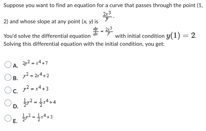 Suppose you want to find an equation for a curve that passes through the point (1,
2x3
y
2) and whose slope at any point (x, y) is
A.
B.
C.
You'd solve the differential equation
Solving this differential equation with the initial condition, you get:
E.
2y2 = x4 +7
نيا
v2 = 2x4+2
² = x4 +3
Op. ²x4+4
=
D.
1²=14+3
p2
dx
-2x³
=
with initial condition y(1) = 2.