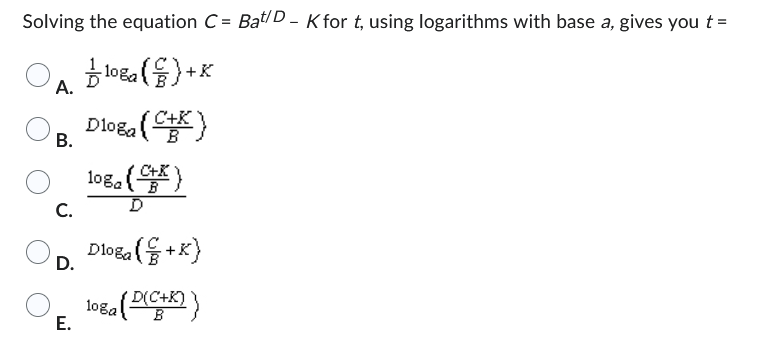 Solving the equation C= Bat/D-K for t, using logarithms with base a, gives you t =
108a()+K
A.
Dloga
B.
( 108 (5)
D
C.
D.
C+K
O
E.
Dloga (+K)
10ga (D(C+X)}