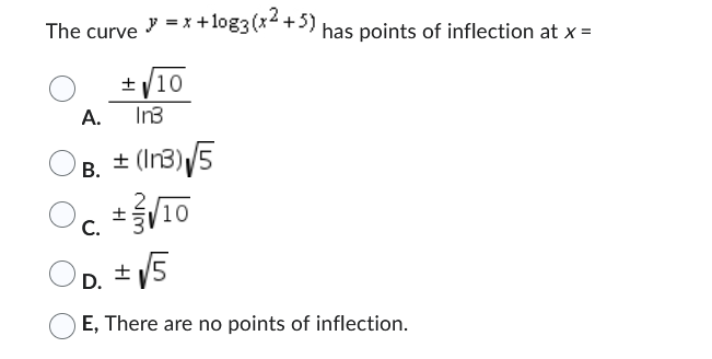 The curve = x +10g3(x²+5) has points of inflection at x =
y
A.
B.
± √10
In3
± (In3) √5
Oc ± √10
C.
√5
D.
±
E, There are no points of inflection.