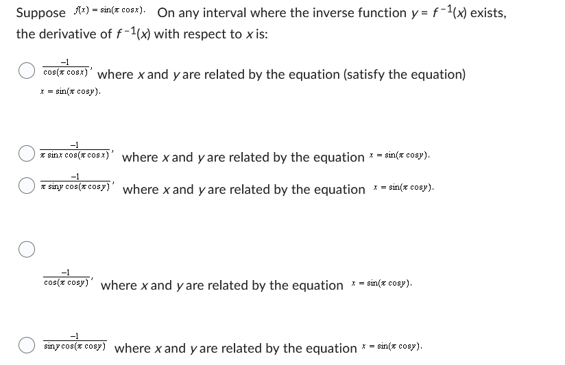 Suppose f(x)=sin(x cosx). On any interval where the inverse function y = f-¹(x) exists,
the derivative of f-1(x) with respect to x is:
-1
cos(x cosx)' where x and y are related by the equation (satisfy the equation)
sin(x cosy).
-1
* sinx cos(x cos x)'
where x and y are related by the equation *=* sin(x cosy).
-1
siny cos(x cosy) where x and y are related by the equation *=* sin(x cosy).
-1
cos(x cosy)' where x and y are related by the equation x = sin(x cosy).
-1
siny cos(x cosy) where x and y are related by the equation
X = sin(x cosy).