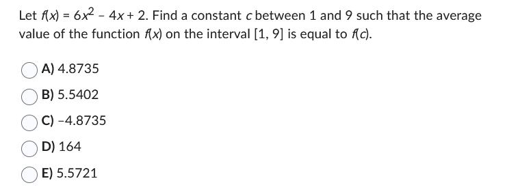 Let f(x) = 6x² - 4x + 2. Find a constant c between 1 and 9 such that the average
value of the function f(x) on the interval [1, 9] is equal to f(c).
A) 4.8735
B) 5.5402
C) -4.8735
D) 164
E) 5.5721