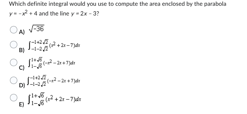 Which definite integral would you use to compute the area enclosed by the parabola
y = -x² + 4 and the line y = 2x - 3?
√-36
A)
1-1+2√(x²+2x-7)dx
(-x² - 2x + 7)dx
B)-1-2,2
¡1+√√6
C) 1-√6
-1+2√2
D)-1-2,2
+1+√6
E) 1-√6
(-x2 - 2x + 7)dx
(x²+2x-7)dx