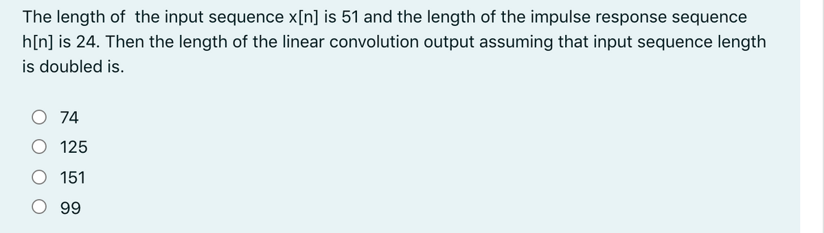 The length of the input sequence x[n] is 51 and the length of the impulse response sequence
h[n] is 24. Then the length of the linear convolution output assuming that input sequence length
is doubled is.
74
125
151
99
