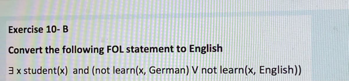 Exercise 10- B
Convert the following FOL statement to English
3x student(x) and (not learn(x, German) V not learn(x, English))
