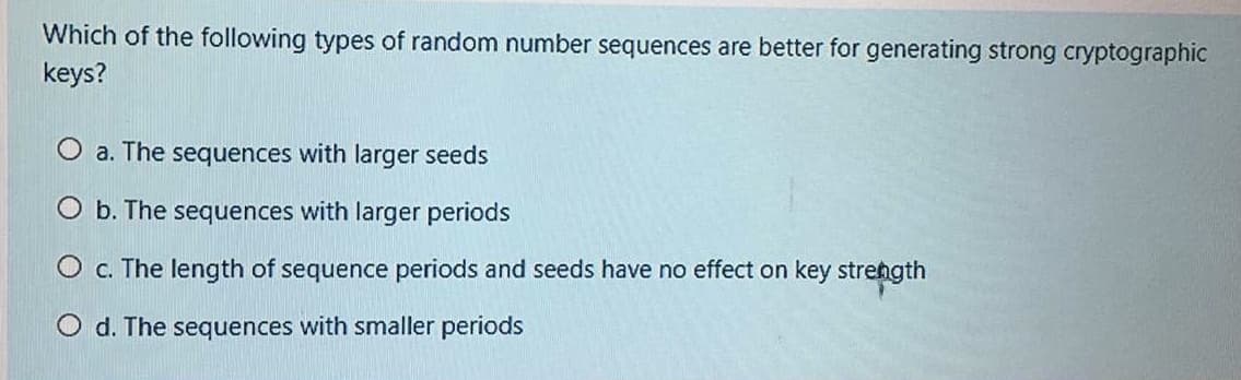 Which of the following types of random number sequences are better for generating strong cryptographic
keys?
O a. The sequences with larger seeds
O b. The sequences with larger periods
O c. The length of sequence periods and seeds have no effect on key strength
O d. The sequences with smaller periods
