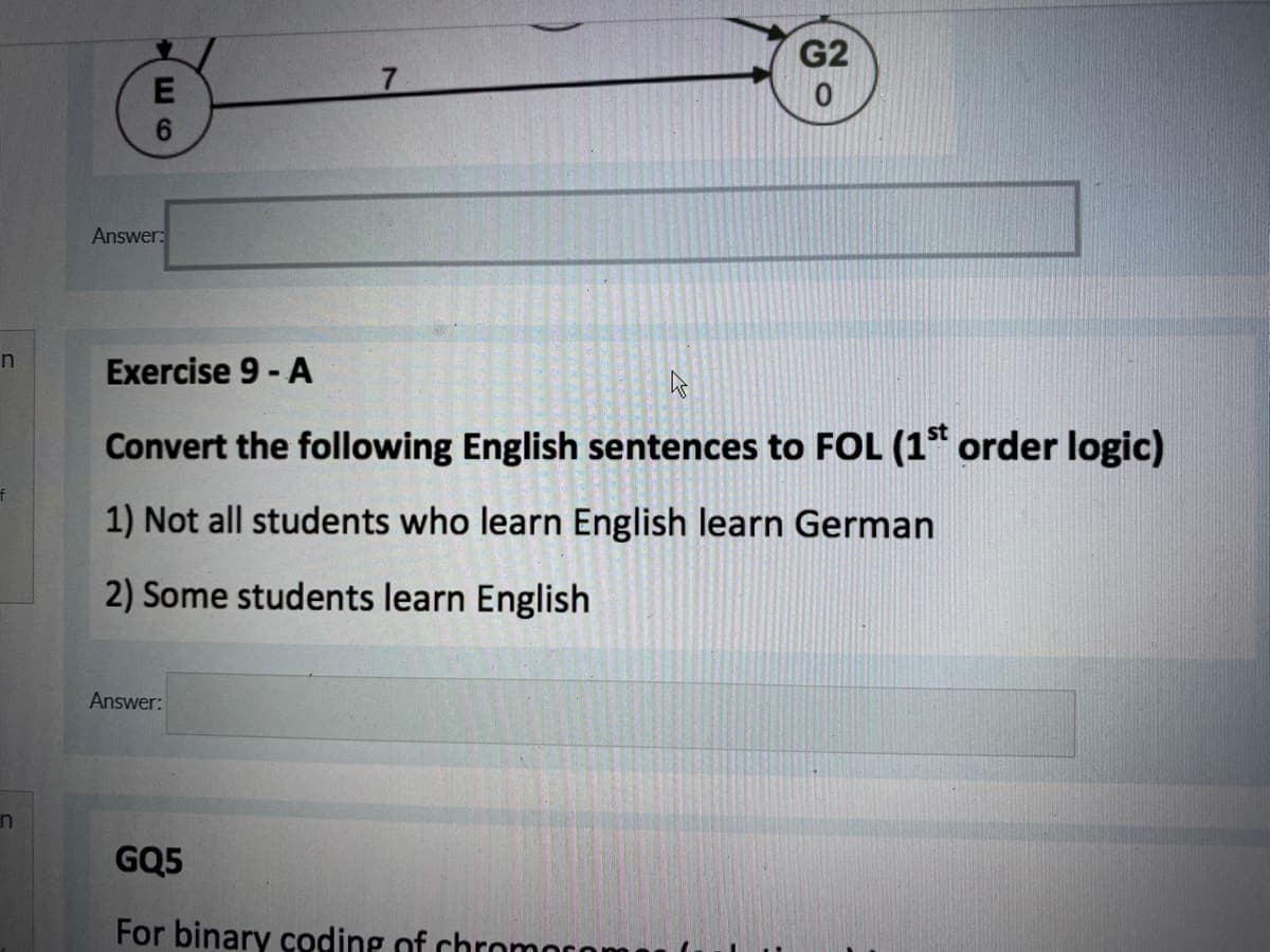 G2
Answer:
Exercise 9 - A
Convert the following English sentences to FOL (1* order logic)
1) Not all students who learn English learn German
2) Some students learn English
Answer:
in
GQ5
For binary coding of chromn
