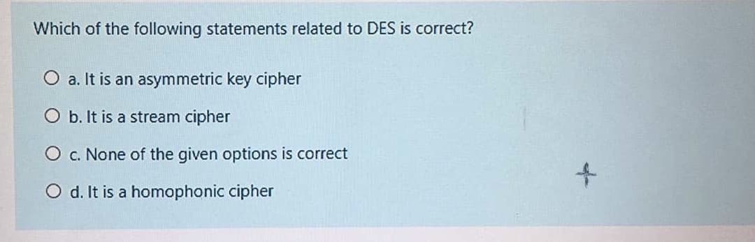 Which of the following statements related to DES is correct?
O a. It is an asymmetric key cipher
O b. It is a stream cipher
O c. None of the given options is correct
to
O d. It is a homophonic cipher
