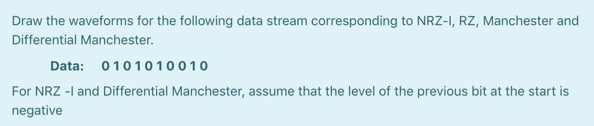 Draw the waveforms for the following data stream corresponding to NRZ-I, RZ, Manchester and
Differential Manchester.
Data:
0101010010
For NRZ -I and Differential Manchester, assume that the level of the previous bit at the start is
negative
