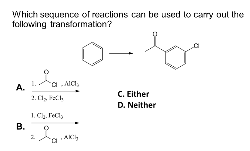 Which sequence of reactions can be used to carry out the
following transformation?
A.
B.
1.
ia
CI, AIC13
2. Cl2, FeCl3
1. Cl₂, FeCl3
2. i₁. AIC
AlCl3
CI
C. Either
D. Neither
CI