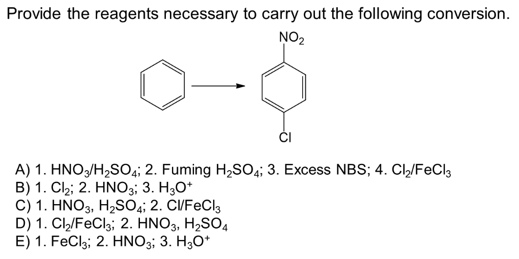 Provide the reagents necessary to carry out the following conversion.
NO₂
A) 1. HNO3/H₂SO4; 2. Fuming H₂SO4; 3. Excess NBS; 4. Cl₂/FeCl3
B) 1. Cl₂; 2. HNO3; 3. H3O+
C) 1. HNO3, H₂SO4; 2. CI/FeCl3
D) 1. Cl₂/FeCl3; 2. HNO3, H₂SO4
E) 1. FeCl3; 2. HNO3; 3. H3O+