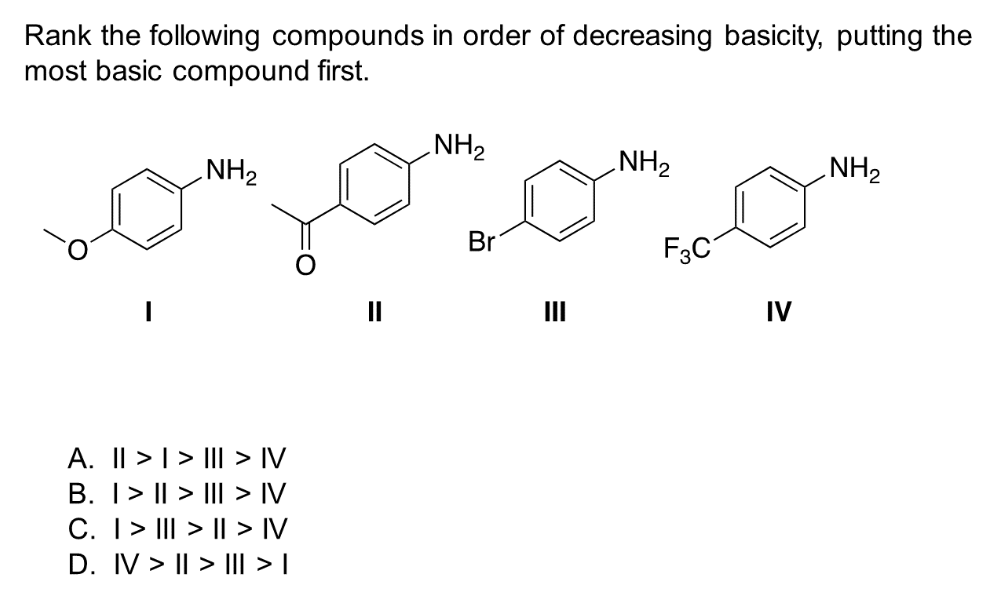 Rank the following compounds in order of decreasing basicity, putting the
most basic compound first.
NH₂
A. || > | > ||| > IV
B. | > | > ||| > IV
C. | > ||| > | > IV
D. IV> | > ||| > |
NH₂
Br
III
NH₂
F3C
IV
NH₂