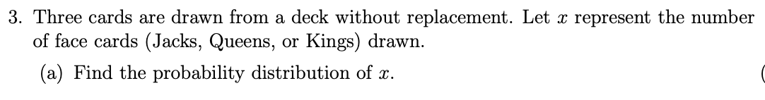 3. Three cards are drawn from a deck without replacement. Let x represent the number
of face cards (Jacks, Queens, or Kings) drawn.
(a) Find the probability distribution of x.
