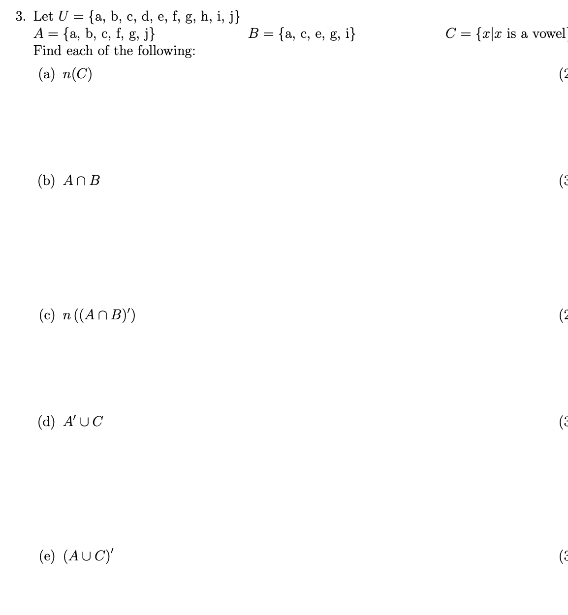 3. Let U = {a, b, c, d, e, f, g, h, i, j}
А 3 {а, b, с, f, g, j}
Find each of the following:
В 3D {а, с, е, g, i}
C = {x|x is a vowel
(a) n(C)
(2
(b) ANB
(c) n ((AN B)')
(2
(d) A'UC
(E
(e) (AU C)'
