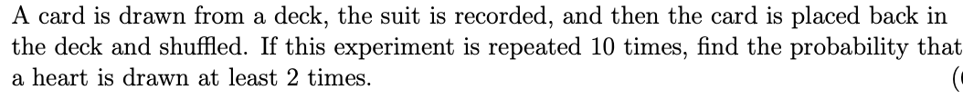 A card is drawn from a deck, the suit is recorded, and then the card is placed back in
the deck and shuffled. If this experiment is repeated 10 times, find the probability that
a heart is drawn at least 2 times.
