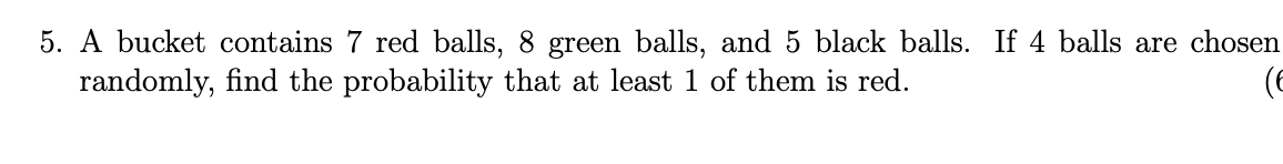 5. A bucket contains 7 red balls, 8 green balls, and 5 black balls. If 4 balls are chosen
randomly, find the probability that at least 1 of them is red.
(6
