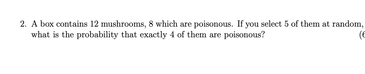 2. A box contains 12 mushrooms, 8 which are poisonous. If you select 5 of them at random,
what is the probability that exactly 4 of them are poisonous?
(E
