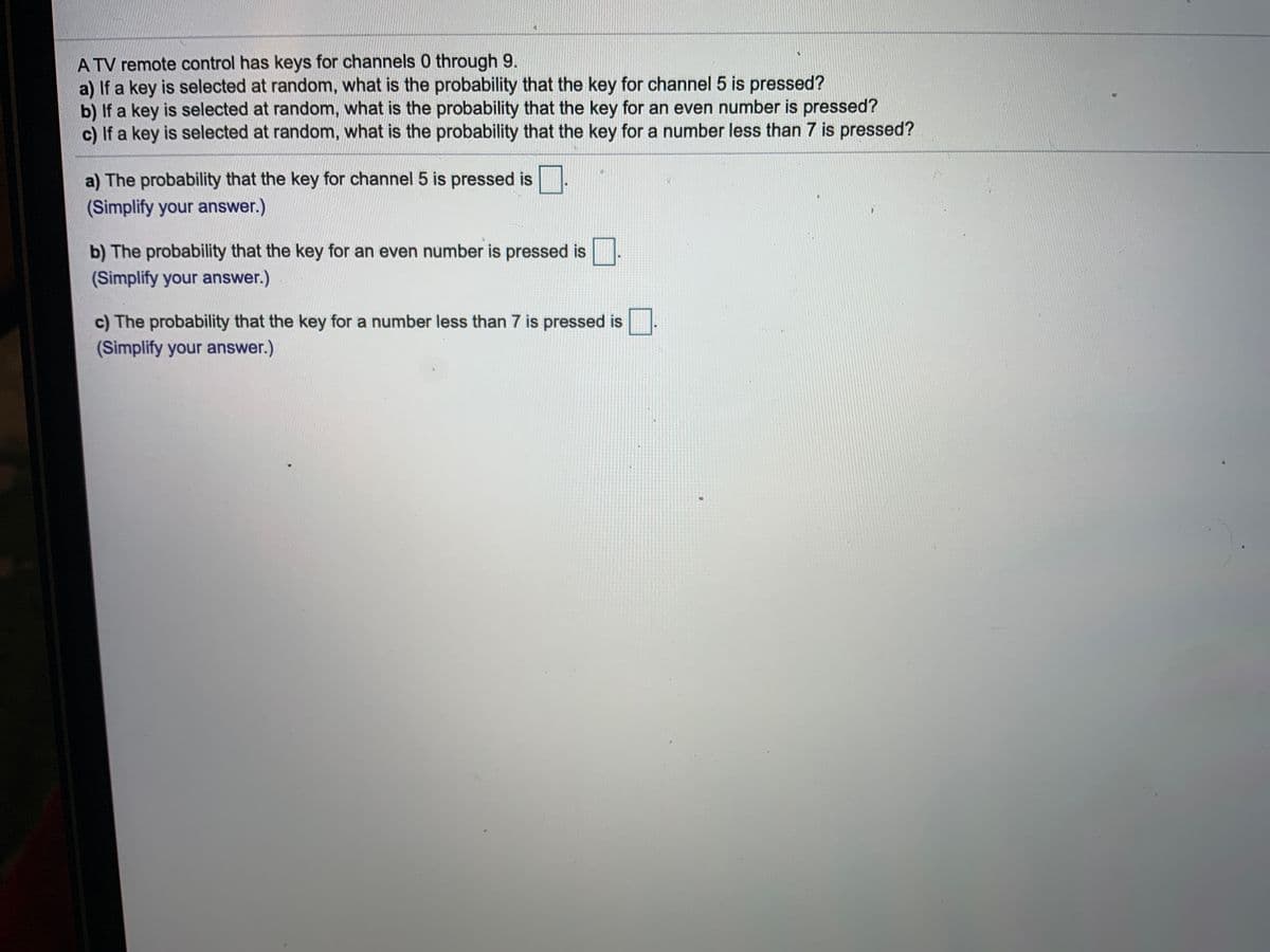 A TV remote control has keys for channels 0 through 9.
a) If a key is selected at random, what is the probability that the key for channel 5 is pressed?
b) If a key is selected at random, what is the probability that the key for an even number is pressed?
c) If a key is selected at random, what is the probability that the key for a number less than 7 is pressed?
a) The probability that the key for channel 5 is pressed is
(Simplify your answer.)
b) The probability that the key for an even number is pressed is
(Simplify your answer.)
c) The probability that the key for a number less than 7 is pressed is
(Simplify your answer.)
