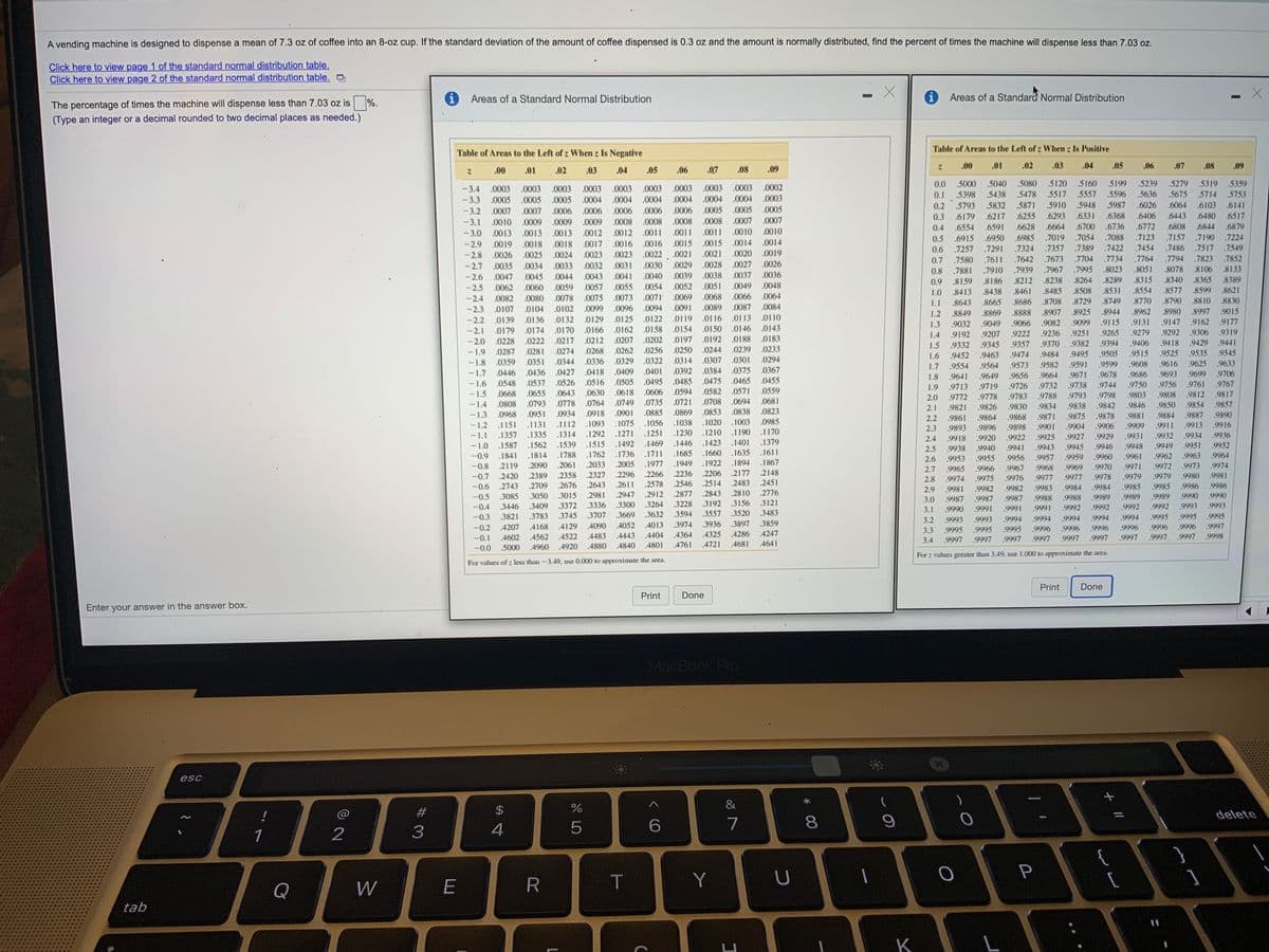 A vending machine is designed to dispense a mean of 7.3 oz of coffee into an 8-oz cup. If the standard deviation of the amount of coffee dispensed is 0.3 oz and the amount is normally distributed, find the percent of times the machine will dispense less than 7.03 oz.
Click here to view page 1 of the standard normal distribution table.
Click here to view page 2 of the standard normal distribution table.
Areas of a Standard Normal Distribution
Areas of a Standard Normal Distribution
The percentage of times the machine will dispense less than 7.03 oz is %.
(Type an integer or a decimal rounded to two decimal places as needed.)
Table of Areas to the Left of z When z Is Positive
Table of Areas to the Left of z When z Is Negative
.00
.01
.02
.03
.04
.05
.06
.07
.08
.09
.00
.01
.02
.03
.04
.05
.06
.07
.08
.09
5040 .5080 5120 5160
0.0 .5000
0.1 .5398 5438 .5478 .5517 5557
0.2 5793 5832
.5199
.5239
5279 5319 5359
-3.4 .0003
.0003
.0003
.0003
.0002
.0003
.0005
.0003 .0003 .0003 .0003
.5596
.5636 .5675 5714 .5753
- 3.3 .0005
.0005 .0004 .0004 .0004 .0004
.0004
.0004 .0003
.5871 5910 5948 5987
.6026
.6064
.6103
.6141
-3.2 .0007 .0007
.0006 .0006 0006 .0006 .0006 .0005
.0005 .0005
.6255 .6293
.6331
.6368
.6443
.6517
0.3 .6179 .6217
.6591
.6406
.6480
.0009 .0009 .0008 .0008 .0008 .0008 .0007 .0007
.0013 .0012 .0012 .0011 .0011 .0011
-3.1
.0010 .0009
.6700
.6736
.6772
0.4 .6554
0.5 .6915 .6950
.6628
.6664
.6808
.6844
.6879
-3.0 .0013 .0013
.0010 .0010
.7157
.7486
.7054
.7123
.7190
.7224
.6985
.7324 .7357
.7019
.7088
-2.9
.0019 .0018 .0018 .0017 .0016 .0016 .0015 .0015
.0014 .0014
.7389
.7422
.7454
.7517
.7549
0.6 .7257 .7291
.7611
.0024 .0023 .0023 .0022 .0021 .0021
.0030 .0029 .0028
.0038
-2.8
.0026 .0025
.0020 .0019
0.7
.7580
.7642
.7673
.7704
.7734 .7764
.7794
.7823 .7852
-2.7 .0035 .0034 .0033
.0032 .0031
.0027 .0026
0.8
.7881
.7910
.7939
.7967 .7995
.8023
.8051
.8078
.8106
.8133
.0037 .0036
- 2.6 .0047 .0045
-2.5
.0044
.0043 .0041 .0040
.0039
0.9
.8159
.8186
.8212
.8238
.8264
.8289
.8315
.8340
.8365
.8389
.0062 .0060 .0059
.0057 .0055 .0054
.0052 .0051
.0049
.0048
1.0
.8413
.8438
.8461
.8485
.8508
.8531
.8554
.8577
.8599
.8621
-2.4
.0082 .0080 .0078
.0075 .0073 .0071 0069
.0068 .0066
.0064
.8729
8749
.8770
.8790
.8810
.8830
1.1
.8643
.8665
.8686
.8708
-2.3
.0107 .0104 .0102
.0099 .0096
.0094
.0091
.0089
.0087 .0084
1.2
.8849
.8869
.8888
.8907
.8925
.8944
.8962
.8980
.8997
.9015
- 2.2 .0139 .0136 .0132
.0129 .0125 .0122
.0119
.0116
.0113
.0110
1.3
.9032
.9049
9066
.9082
.9099
.9115
.9131
.9147
.9162
.9177
.0154 .0150
.0146 .0143
.0158
.0202
.0256 .0250
.0322
.0179 .0174 .0170
.0228
-2.1
.0166 .0162
1.4
.9192
.9207
.9222
.9236
.9251
.9265
9279
.9292
.9306
.9319
.0188
.0183
.0212 .0207
.0262
-2.0
.0222 .0217
.0197
.0192
.9332
.9345
.9357
.9370
.9382
.9394
.9406
.9418
.9429
9441
1.5
.0268
.0244
.0239
.0233
.0287
.0359 .0351 .0344
-1.9
.0281
.0274
1.6
.9452
.9463
.9474
.9484
.9495 .9505 .9515 .9525 9535 9545
.0301
.0375 .0367
-1.8
.0336
.0329
.0314
.0307
.0294
.9554
.9564
.9573
.9582
.9591
.9599
.9608
.9616
9625
.9633
1.7
-1.7
.0446 .0436 .0427
.0418
.0409
.0401
.0392
.0384
.9649
.9656
.9664
.9671
9678
.9686
.9693
.9699
.9706
1.8
.9641
.0475
.0465 .0455
.0526 .0516 .0505 .0495
.0606
-1.6
.0548 .0537
.0485
.9761
.9812
1.9
.9713
.9719
.9726
.9732
.9738
.9744
.9750
.9756
.9767
-1.5
.0668
.0655 .0643 .0630
.0618
.0594
.0582
.0571
.0559
.9783
.9788
.9793
.9798
.9803
.9808
.9817
2.0
.9772
.9778
-1.4
.0808 .0793 .0778 .0764 .0749 .0735.0721
.0708
.0694
.0681
.9834
.9838
.9842
.9846
.9850
.9854
.9857
2.1
.9821
.9826
.9830
.0869 .0853
.1020
.0838
.0823
-1.3 .0968 .0951 .0934 .0918 .0901 .0885
.1131 .1112 .1093 .1075 .1056
.1292 .1271 .1251
2.2
.9861
.9864
.9868
.9871
.9875
.9878
.9881
.9884
9887
.9890
-1.2
.1151
.1038
.1003
.0985
.9901
.9904
.9906
.9909
.9911
.9913
.9916
2.3
.9893
.9896
.9898
.1230
.1210
.1190
.1170
.1357 .1335 .1314
.1587
-1.1
2.4
.9918
.9920
.9922
.9925
.9927
.9929
.9931
.9932
.9934
.9936
-1.0
.1562 .1539
.1515 .1492 .1469 .1446
.1423
.1401
.1379
.9946
.9948
.9949
.9951
.9952
2.5
.9938
.9940
.9941
.9943
9945
-0.9
.1841
.1814
.1788
.1762 .1736
.1711 .1685
.1660
.1635
.1611
.9955
.9956
.9957
.9959
.9960
.9961
.9962
.9963
.9964
2.6
.9953
-0.8
2119
.2090
2061
.2033
.2005
.1977
.1949
.1922
.1894
.1867
.9970
.9971
.9972
.9973
.9974
2.7
.9965
.9966
.9967
.9968
.9969
.2148
.2451
.2266
.2236
.2206
.2177
.2358
.2676
-0.7
2420
.2389
.2327
.2296
2.8
.9974
.9975
.9976
.9977
.9977
.9978
.9979
.9979
.9980
.9981
-0.6
2743
.2709
.2643
.2611
.2578
2546
.2514
.2483
.9985
.9985
.9986
.9986
2.9
.9981
.9982
.9982
.9983
.9984
.9984
-0.5
3085
.3050
.3015
.2981
.2947
.2912
.2877
.2843
.2810
.2776
.9989
.9989
.9989
.9990
.9990
3.0
9987
.9987
.9987
.9988
.9988
-0.4
3446
.3409
.3372
.3336
.3300
.3264
.3228
.3192
.3156
.3121
.9992
.9992
.9992
.9992
.9993
.9993
3.1
.9990
.9991
.9991
.9991
-0.3
.3821
.3783
.3745
3707
.3669
.3632
.3594
.3557
.3520
.3483
.9994
.9994
.9995
.9995
.9995
3.2
.9993
.9993
.9994
.9994
.9994
-0.2
4207
4168
.4129
.4090
.4052
.4013
.3974
.3936
.3897
.3859
.9996
.9996
,9997
.9996
.9997
3.3
9995
.9995
.9995
9996
9996
.9996
-0.1
4602
.4562
.4522
.4483
.4443
.4404
,436
.4325
.4286
.4247
.9997
.9997
.9997
.9997
.9997
.9998
3.4
,9997
.9997
.9997
-0.0 5000
.4960
.4920
4880
.4840
.4801
.4761
.4721
.4681
.4641
For z values greater than 3.49, use 1.000 to approximate the area.
For values of z less than -3.49, use 0.000 to approximate the area.
Print
Done
Print
Done
Enter your answer in the answer box.
MacBook Pro
esc
)
&
%23
$
delete
%3D
4
6.
7
8.
1
2
{
T
Y
Q
W
tab
K
