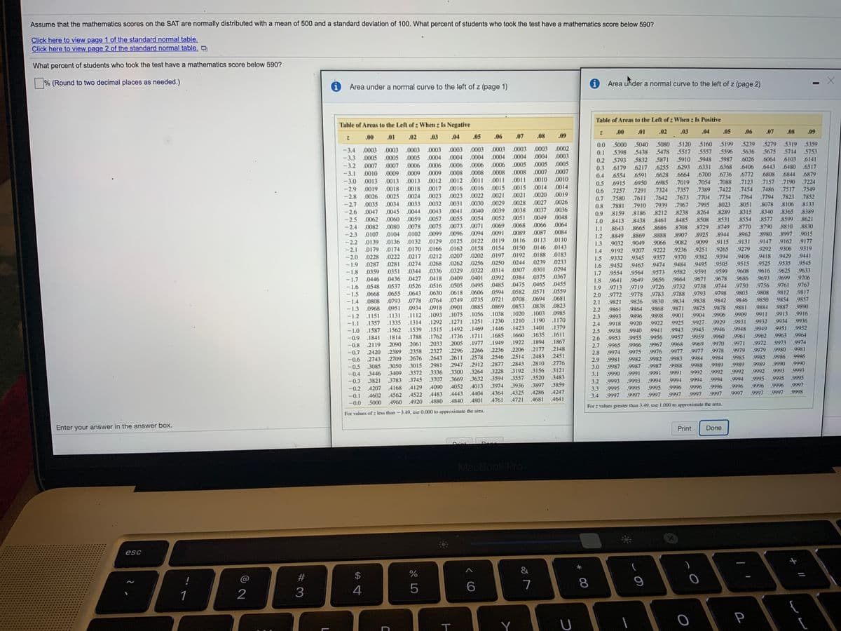 Assume that the mathematics scores on the SAT are normally distributed with a mean of 500 and a standard deviation of 100. What percent of students who took the test have a mathematics score below 590?
Click here to view page 1 of the standard normal table.
Click here to view page 2 of the standard normal table.
What percent of students who took the test have a mathematics score below 590?
% (Round to two decimal places as needed.)
Area uider a normal curve to the left of z (page 2)
Area under a normal curve to the left of z (page 1)
Table of Areas to the Left of z When z Is Positive
Table of Areas to the Left of z When z Is Negative
.00
.01
.02
.03
.04
.05
.06
.07
.08
.09
.00
.01
.02
.03
.04
.05
.06
.07
.08
.09
0.0 5000 .5040 .5080 5120 5160
0.1 .5398 .5438 .5478 5517 .5557 5596
.5199
.5239
5279
.5319 5359
-3.4 .0003 .0003 .0003 .0003 .0003 .0003 .0003.0003 .0003 .0002
-3.3
.5636
5675
.5714 .5753
.0005 .0005 .0005 .0004 .0004 .0004
.0004 .0004 .0004 .0003
0.2 .5793 .5832 .5871
0.3 .6179 .6217 .6255 .6293
.5910
.5948
.5987
.6026
.6064 .6103
6141
-3.2 .0007 .0007 .0006.0006 .0006 .0006 .0006 .0005 .0005 .0005
.0008 .0008 .0007 .0007
.6331 .6368
.6700 .6736
.6406
.6443 .6480
.6517
-3.1 .0010 .0009 .0009 .0009 .0008 .0008
0.4 .6554 .6591
.6628 .6664
.6772
.6808
.6844
.6879
-3.0 .0013 .0013 .0013 .0012 .0012 .0011 .0011 .0011 .0010 .0010
-2.9 .0019 .0018 .0018 .0017 .0016 .0016 .0015 .0015 .0014.0014
-2.8 .0026 .0025 .0024 .0023 .0023 .0022 .0021 .0021 .0020 .0019
-2.7 .0035 .0034 .0033.0032 .0031 .0030 .0029 .0028 .0027 .0026
.0040 .0039 .0038 .0037 .0036
.0048
.6950 .6985 .7019 .7054 .7088
.7291 .7324 .7357 .7389
.7123
.7157
.7190 .7224
0.5 .6915
.7257
.7580 .7611
0.6
.7422
.7454
.7486
.7517 .7549
0.7
.7642 .7673 .7704
.7734
.7764
.7794
.7823
.7852
0.8
.7881
.7910
.7939
.7967
.7995
.8023
.8051 .8078
.8106 .8133
-2.6 .0047 .0045 .0044 .0043 .0041
0.9 .8159
.8186
.8212
.8238
.8264
.8289
.8315
.8340
.8365 .8389
-2.5 .0062 .0060
.0059 .0057 .0055 .0054
.0052 .0051
.0049
1.0
.8413
.8438
.8461
.8485
.8508
.8531
.8554
.8577
.8599
.8621
-2.4 .0082 .0080 .0078 .0075 .0073 .0071
.0069
.0068
.0066
.0064
.8643
.8665
.8686
.8708
.8729
.8749
.8770
.8790
8810
.8830
1.1
-2.3 .0107 .0104
.0102 .0099.0096 .0094 .0091
.0089 .0087
.0084
1.2
.8849
.8869
.8888
.8907
.8925
.8944
.8962
.8980 .8997
9015
9177
.9131 .9147 9162
.9292 9306
.0132 .0129 .0125 .0122 .0119 .0116 .0113 .0110
-2.2
-2.1
.0139 .0136
1.3
.9032
.9049
.9066
.9082
.9099
.9115
.0170 .0166 .0162 .0158 .0154 .0150 .0146 .0143
.0188 .0183
.0233
.0179 .0174
1.4
.9192 9207
.9222
.9236
.9251
.9265
9279
.9319
.0217 .0212 .0207 .0202
.0197 .0192
.9429
.9441
.9382
.9495 .9505
-2.0 .0228 .0222
1.5
.9332
.9345
.9357
.9370
.9394
.9406
9418
-1.9 .0287 .0281
.0274 .0268
.0262
.0256 .0250 .0244
.0239
1.6
.9452
.9463
.9474
9484
.9515
.9525 9535
9545
.0329 .0322.0314 .0307 .0301
.0392 .0384 .0375
.0475 .0465
.0582 .0571
.0294
.9582 9591 9599
.9671 .9678
.9608
.9616 9625 9633
- 1.8
-1.7
.0359 .0351
.0344 .0336
1.7
.9554
.9564
.9573
.0367
.0455
.0446 .0436
.0427 .0418 .0409 .0401
1.8
.9641
.9649
.9656
.9664
.9686
.9693 .9699 .9706
.0505 .0495 .0485
.0606 .0594
.9756 9761 9767
9812
.9738 .9744
9788 .9793 9798
.9842
.9878
.0526 .0516
.9750
-1.6 .0548 .0537
.0668
.9713 .9719 9726 .9732
.9783
1.9
.0655
.0643 .0630 .0618
.0559
.9803
.9808
.9817
2.0 .9772 9778
.9821
-1.5
.0708 .0694
.0681
.9854
.9887 .9890
-1.4
.0808
.0793 .0778 .0764
.0749 .0735 .0721
2.1
.9826
.9830
.9834
.9838
.9846
.9850
,9857
.0823
.0934 .0918 .0901 .0885 .0869 .0853
.1112 .1093 .1075 .1056 .1038 .1020 .1003
- 1.3
.0968
.0951
.0838
.9868
.9871
.9875
.9881
.9884
2.2
2.3
.9861
.9864
.0985
.9909
.9911
.9913 .9916
.9904
.9927
.9901
.9906
-1.2 .1151
-1.1
.1131
.9893 9896
.9898
.1314 .1292 .1271 .1251 .1230 .1210 .1190
.1423 .1401
.1170
.1379
.9931
9932
.9934
.9936
.9922 9925
9943
.1357 .1335
2.4
.9918
.9920
.9929
.1446
.9951
.9952
.1539 .1515 .1492 .1469
.1711
.9946
.9948
9949
-1.0 .1587 .1562
.1841
.9941
.9945
.9938
.9953
2.5
.9940
.1660 .1635
.1894
.1685
.1611
.9962
.9963
.9964
.1814 .1788 .1762 .1736
.2033
-0.9
2.6
.9955
.9956 .9957 .9959 .9960
.9961
1949
.1922
.1867
.9974
.2005 .1977
.2266
.2578
-0.8
2119
.2090
.2061
2.7
.9965
.9966
.9967
9968
.9969
.9970
.9971
.9972
.9973
2148
.9981
.2236
.2546 .2514 .2483
.2420
.2389
.2358
2327
.2296
.2206 .2177
2.8
.9974
.9975
.9976
.9977
.9977
.9978
.9979
.9979
.9980
-0.7
.2676 .2643
.2611
.2451
.9984
.9985
.9985
.9986
.9986
-0.6 2743 .2709
3085 .3050
2.9
.9981
.9982
.9982
.9983
.9984
-0.5
.3015
2981
.2947
.2912
.2877
.2843
.2810
.2776
3.0
.9987
.9987
.9987
.9988
.9988
.9989
.9989
.9989
.9990
.9990
.3264
.3228
.3192
.3156
.3121
.9992
.9992
.9993
.9993
.3372 .3336
.3707
-0.4
.3446
.3409
.3300
3.1
9990
.9991
.9991
.9991
.9992
.9992
.3821
.3783
.3745
.3669 .3632
.3594 .3557
.3520
.3483
.9994
.9994
.9994
.9994
.9995
.9995
.9995
-0.3
3.2
.9993
.9993
.9994
.4207
.4168
.4129
.4090
.4052
.4013
.3974 .3936
.3897
.3859
3.3
.9995 9995
.9995
.9996
9996
.9996
.9996
.9996
.9996
.9997
-0.2
.4364 .4325 .4286
.4681
.4247
.9997
.9997
.9998
-0.1 4602 4562 .4522 4483
-0.0 .5000 4960
.4443
.4404
3.4 .9997 .9997 .9997 9997 .9997 9997
.9997
.4920
.4880
.4840
.4801
.4761
.4721
.4641
For z values greater than 3.49, use 1.000 to approximate the area.
For values of z less than -3.49, use 0.000 to approximate the area.
Enter your answer in the answer box.
Print
Done
Drint
Depe
MacBook Pro
esc
&
$
%
6.
7
8
1
2
4
{
T
Y
P
# 3

