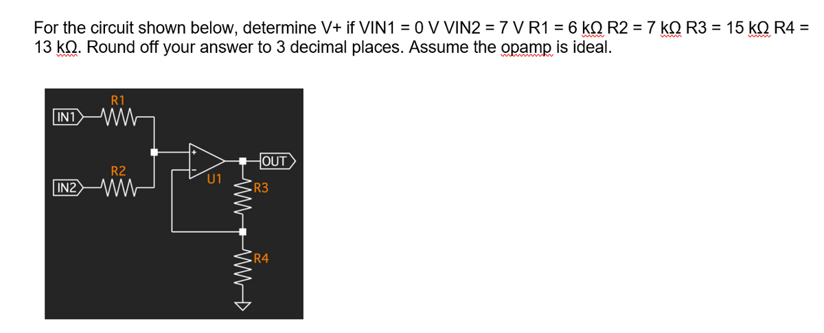 For the circuit shown below, determine V+ if VIN1 = 0 V VIN2 = 7 V R1 = 6 kQ R2 = 7 kQ R3 = 15 kQ R4 =
13 kQ. Round off your answer to 3 decimal places. Assume the opamp
is ideal.
R1
IN1 WW
HOUT
R2
U1
IN2 W
R3
·R4
