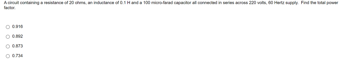 A circuit containing a resistance of 20 ohms, an inductance of 0.1 H and a 100 micro-farad capacitor all connected in series across 220 volts, 60 Hertz supply. Find the total power
factor.
0.916
0.892
0.873
0.734
