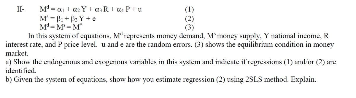 (1)
(2)
(3)
In this system of equations, M" represents money demand, M* money supply, Y national income, R
interest rate, and P price level. u and e are the random errors. (3) shows the equilibrium condition in money
Mª = ai + a2 Y + a3R+ a4 P + u
M° = B1 + B2 Y + e
Md = M°= M*
II-
market.
a) Show the endogenous and exogenous variables in this system and indicate if regressions (1) and/or (2) are
identified.
b) Given the system of equations, show how you estimate regression (2) using 2SLS method. Explain.
