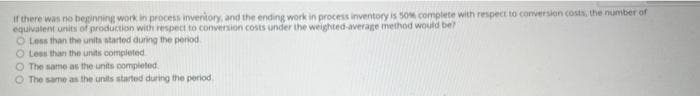 If there was no beginning work in process inventory, and the ending work in process inventory is 50% complete with respect to conversion costs, the number of
equivalent units of production with respect to conversion costs under the weighted-average method would be?
O Less than the units started during the period
O Less than the units completed
O The same as the units completed.
O The same as the units started during the period