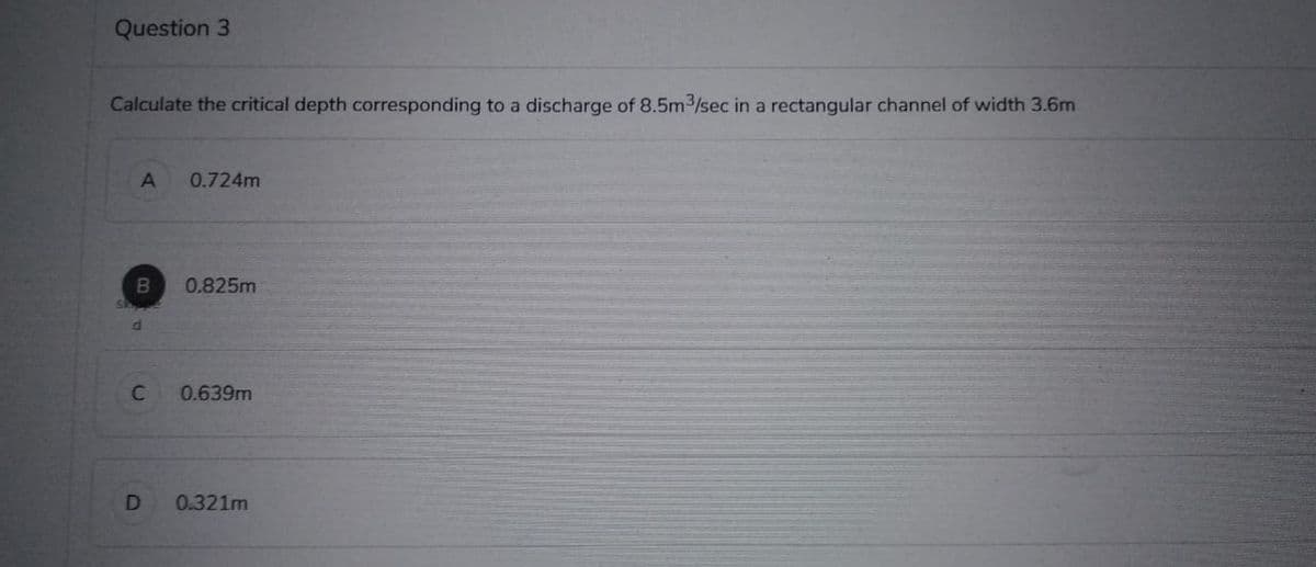 Question 3
Calculate the critical depth corresponding to a discharge of 8.5m³/sec in a rectangular channel of width 3.6m
A 0.724m
B
d
C
D
0.825m
0.639m
0.321m