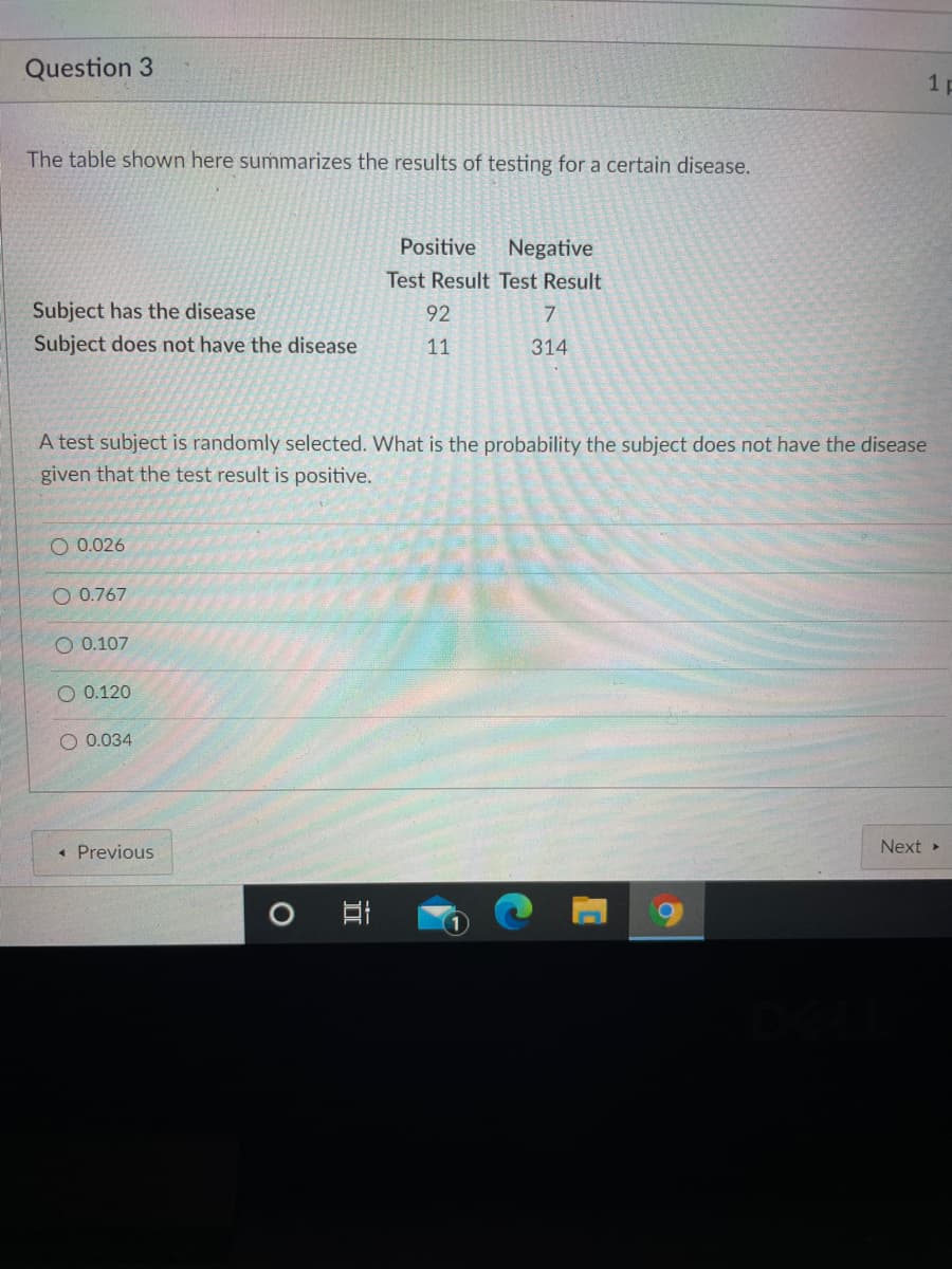 Question 3
1 p
The table shown here summarizes the results of testing for a certain disease.
Positive
Negative
Test Result Test Result
Subject has the disease
92
Subject does not have the disease
11
314
A test subject is randomly selected. What is the probability the subject does not have the disease
given that the test result is positive.
O 0.026
O 0.767
О 0.107
O 0.120
0.034
« Previous
Next »
