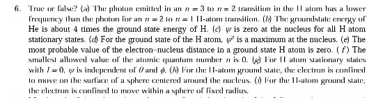 6. Truc or lalse? (a) The pholon emitted in an n= 3 tw n = 2 Iransition in thu: || alom has a lower
Irequency than thu photon for an n = 2 lco n = 1 1l-atom Iransition. () The groundstale: energy of
He is about 4 times the ground state energy of H. (c) v is zero at the nucleus for all H atom
stationary states. (d) For the ground state of the H atom, is a maximum at the nucleus. (e) The
most probable value of the electron-nucleus distance in a ground state H atom is zero. ( f) The
smallesi allowed value of the alomnie: quantum number n is 0. (g) F'or |l alom slationary states
with /= 0, w is independent of )and ø. () l'or the: 1l-atom ground slate, the clectran is confined
la move: on the surfaca: of a sphere centered arund the nucleus. () l'or the 11-alom ground slate,
Ihe electron is conlined lo move within a sphere of lixed radius.
