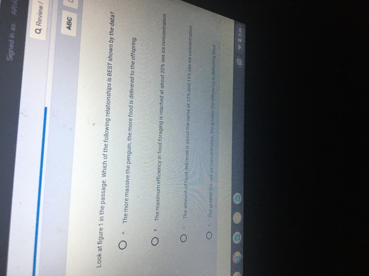 Signed in as: ARIA
Q Review/
ABC
Look at figure 1 in the passage. Which of the following relationships is BEST shown by the data?
The more massive the penguin, the more food is delivered to the offspring.
The maximum efficiency in food foraging is reached at about 20% sea ice concentration.
The amount of food delivered is about the same at 12% and 15% sea ice concentration.
The greater the sea ice concentration, the greater the efficiency in delivering food.
