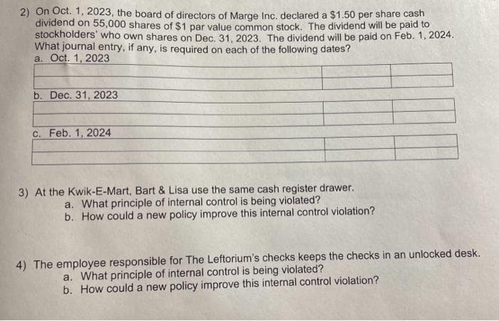 2) On Oct. 1, 2023, the board of directors of Marge Inc. declared a $1.50 per share cash
dividend on 55,000 shares of $1 par value common stock. The dividend will be paid to
stockholders' who own shares on Dec. 31, 2023. The dividend will be paid on Feb. 1, 2024.
What journal entry, if any, is required on each of the following dates?
a. Oct. 1, 2023
b. Dec. 31, 2023
c. Feb. 1, 2024
3) At the Kwik-E-Mart, Bart & Lisa use the same cash register drawer.
a. What principle of internal control is being violated?
b. How could a new policy improve this internal control violation?
4) The employee responsible for The Leftorium's checks keeps the checks in an unlocked desk.
a. What principle of internal control is being violated?
b. How could a new policy improve this internal control violation?