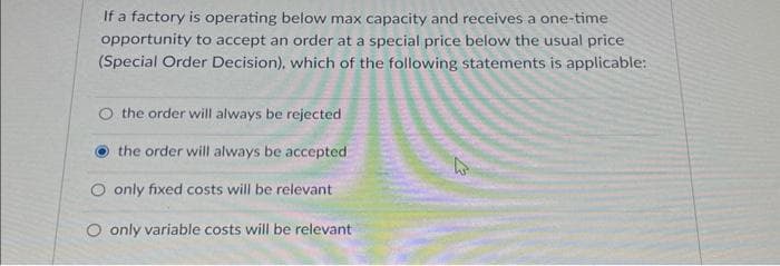 If a factory is operating below max capacity and receives a one-time
opportunity to accept an order at a special price below the usual price
(Special Order Decision), which of the following statements is applicable:
O the order will always be rejected
the order will always be accepted
O only fixed costs will be relevant
O only variable costs will be relevant
4