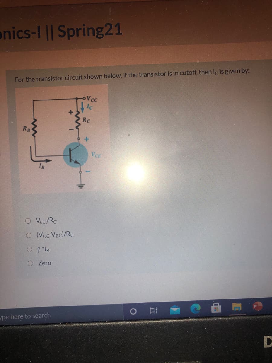 onics-I || Spring21
For the transistor circuit shown below, if the transistor is in cutoff, then Ic is given by:
Vcc
RC
RB
VCE
O Vcc/Rc
O (Vcc-VBc)/Rc
O B*le
O Zero
ype here to search
