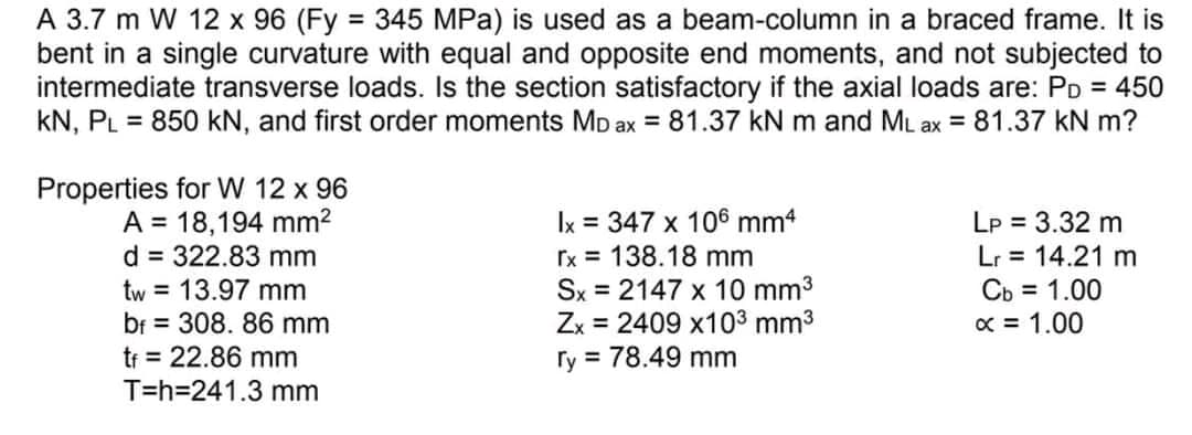 A 3.7 m W 12 x 96 (Fy 345 MPa) is used as a beam-column in a braced frame. It is
bent in a single curvature with equal and opposite end moments, and not subjected to
intermediate transverse loads. Is the section satisfactory if the axial loads are: PD = 450
kN, PL = 850 kN, and first order moments MD ax = 81.37 kN m and ML ax = 81.37 kN m?
%3D
Properties for W 12 x 96
A = 18,194 mm2
d = 322.83 mm
tw = 13.97 mm
bf = 308. 86 mm
tr = 22.86 mm
T=h=241.3 mm
Ix = 347 x 106 mm4
Ix = 138.18 mm
Sx = 2147 x 10 mm3
= 2409 x103 mm3
Lp = 3.32 m
Lr = 14.21 m
Cb = 1.00
x = 1.00
Zx
ry = 78.49 mm
%3D
