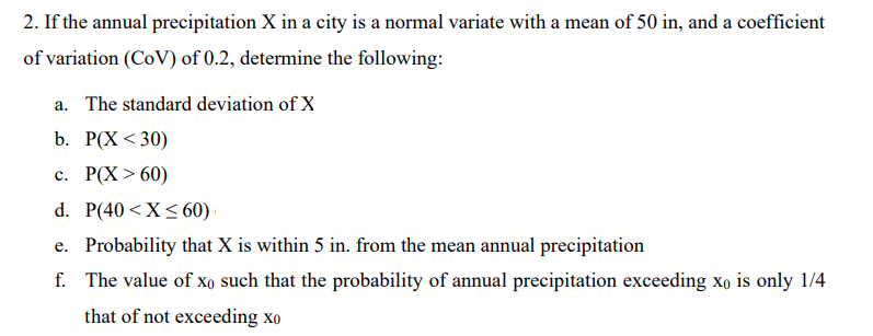 2. If the annual precipitation X in a city is a normal variate with a mean of 50 in, and a coefficient
of variation (CoV) of 0.2, determine the following:
a. The standard deviation of X
b. Р(X < 30)
с. Р(X > 60)
d. P(40 <X<60)
e. Probability that X is within 5 in. from the mean annual precipitation
f. The value of Xo such that the probability of annual precipitation exceeding xo is only 1/4
that of not exceeding xo
