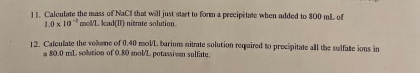 11. Calculate the mass of NaCl that will just start to form a precipitate when added to 800 mL of
1.0 x 10 mol/L lead(II) nitrate solution.
12. Calculate the volume of 0.40 mol/L barium nitrate solution required to precipitate all the sulfate ions in
a 80.0 ml solution of 0.80 mol/L potassium sulfate.