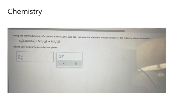 Chemistry
Using the thermodynamic information in the ALEKS Data tab, calculate the standard reaction entropy of the following chemical reaction:
S,(s, rhombic)+24F, (e)-8SF, (e)
Round your answer to zero decimal places.
02/2
D.P
X