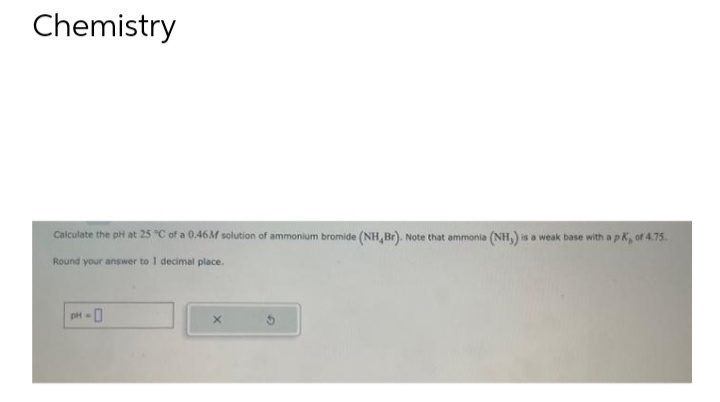 Chemistry
Calculate the pH at 25 °C of a 0.46M solution of ammonium bromide (NH, Br). Note that ammonia (NH,) is a weak base with a pK, of 4.75.
Round your answer to 1 decimal place.
pH-0