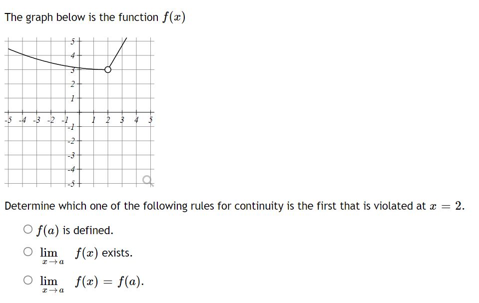 The graph below is the function f(x)
4
-5 -4 -3 -2 -1
į 2 3 4 5
-2
-4
Determine which one of the following rules for continuity is the first that is violated at x = 2.
O f(a) is defined.
O lim f(x) exists.
O lim
f(x) = f(a).
