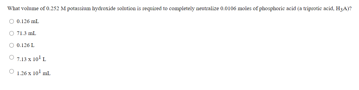 What volume of 0.252 M potassium hydroxide solution is required to completely neutralize 0.0106 moles of phosphoric acid (a triprotic acid, H3A)?
O 0.126 mL
O 71.3 mL
O 0.126 L
O 7.13 x 10' L
O 1.26 x 10' mL
