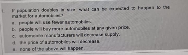 1.
If population doubles in size, what can be expected to happen to the
market for automobiles?
a. people will use fewer automobiles.
b. people will buy more automobiles at any given price.
c. automobile manufacturers will decrease supply.
d. the price of automobiles will decrease.
e. none of the above will happen.