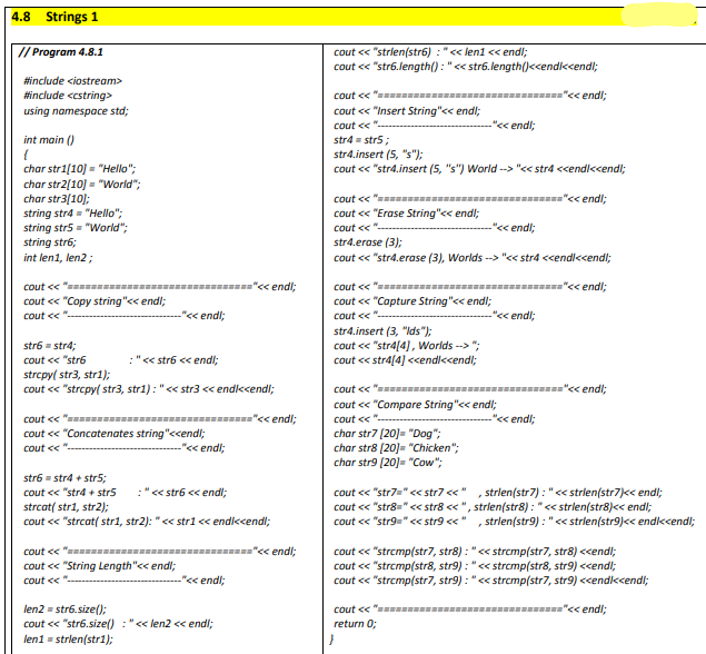 4.8
Strings 1
cout < "strien(str6) :"<< len1 << endl;
cout << "str6.length(): "<< str6.length()<cendiccendl;
// Program 4.8.1
#include <iostream>
#include <cstring>
cout << " I----
"<< endl;
using namespace std;
cout < "Insert String"<< endl;
cout <<
"<< endl;
int main ()
str4 = strs;
str4.insert (5, "s");
cout << "str4.insert (5, "s") World --> "<< stra <cendi<cendl;
char str1[10] = "Hello":
char str2[10] = "World";
char str3(10);
string str4 = "Hello";
string str5 = "World";
string str6;
cout << " u---
="<< endl;
cout << "Erase String"<< endl;
cout ce "-
"< endl;
str4.erase (3);
cout << "str4.erase (3), Worlds --> "<< stra <cendl<cendl;
int len1, len2 ;
cout << "w -
"< endl;
cout << "mu=------
="c< endl;
cout < "Copy string"<< endl;
cout << "Capture String"<< endl;
cout <<
"<< endl;
cout <<
"< endl;
str4.insert (3, "Ids");
cout <« "stra[4], Worlds --> ";
cout << stra[4] <cendi<cendl;
str6 - str4;
cout << "str6
:"<« str6 << endl;
strcpy( str3, stri);
cout < "strcpy( str3, str1) : "<< str3 <« endikcendl;
cout << "a ------------=-----------="<< endl;
cout « "Compare String"<< endl;
cout << "s =--------
"<< endi;
cout << ".
"<< endl;
cout < "Concatenates string"<cendl;
-"«< endl;
char str7 [20]= "Dog";
char str8 (20]= "Chicken";
char str9 (20]= "Cow";
Cout <e ".
str6 - str4 + str5;
cout << "strd + strs
:" << str6 << endl;
cout << "str7u" << str7 <<"
strlen(str7) : "<< strlen(str7)<< endl;
cout << "str8=" c< str8 < ", strien(str8) : "<< strlen(str8)<< endl;
cout << "str9="<< str9 <<"
strcat( stri, str2);
cout << "strcat( str1, str2): "<< stri << endikcendl;
, strlen(str9) : "<< strien(str9)<< endkcendl;
"< endl;
cout << "w
cout < "String Length"<< endl;
cout « "strcmp(str7, str8) : "<< strcmp(str7, str8) <<endl;
cout << "strcmp(str8, str9) : "<< strcmp(str8, str9) <cendl;
cout « "strcmp(str7, str9) : "<< strcmp(str7, str9) <<endkcendl;
cout <<
"< endl;
len2 = str6.size();
cout << "str6.size() : "<< len2 < endl;
leni = strlen(str1);
cout << "= -------------------------"<< endi;
return 0;
