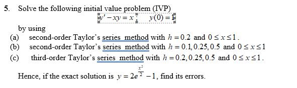 5. Solve the following initial value problem (IVP)
-xy = x v(0) = E
y(0) = 1
by using
(a) second-order Taylor's series method with h = 0.2 and 0<x<1.
(b) second-order Taylor's series method with h = 0.1,0.25,0.5 and 0<x<1
(c) third-order Taylor's series method with h = 0.2,0.25,0.5 and 0 <xs1.
Hence, if the exact solution is y = 2e? –1, find its errors.
