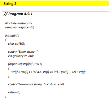 String 2
// Program 4.9.1
#include<iostream>
using namespace std;
int main()
{
char str[80);
cout<<"Enter string: ";
cin.getline(str, 80);
for(int i=0;strli]!=10';i++)
strli) = (strli) >= 'A' && strli) <= 'Z') ? (str[i) + 32) : strli);
cout<<"Lowercase string: " << str << endl;
return 0;
