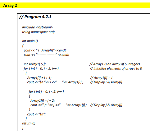 Array 2
// Program 4.2.1
#include <iostream>
using namespace std;
int main ()
cout « "i Array[i)" <<endl;
cout << ".
<cendl;
// Array1 is an array of 5 integers
int Array1[ 5 ];
for ( int i = 0; i < 5; it+)
/ initialize elements of array i to 0
// Array1 i] + 1
Array1[i] = i+ 1;
cout "\n "<<i <<" "« Array1[i]; // Display i & Arrayli)
for ( int j= 0; j< 5; j++)
Array1 i] = j+ 2;
cout <<"\n "<<j<<"
"« Array1[i]; // Display j & Arrayli]
cout <<"\n";
return 0;
